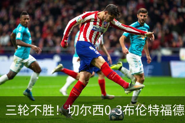 三轮不胜！切尔西0-3布伦特福德先赛掉第七 蓝军连续21场联赛丢球