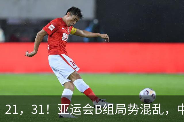 21，31！亚运会B组局势混乱，中国男足逆转取胜，下轮获胜=小组出线